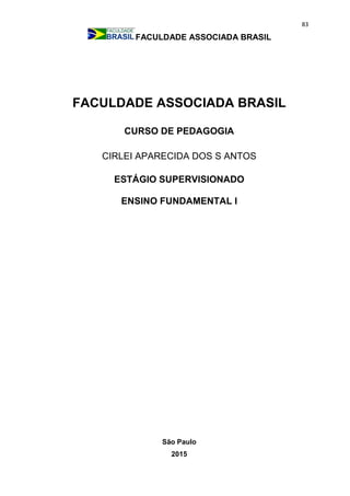 83
FACULDADE ASSOCIADA BRASIL
FACULDADE ASSOCIADA BRASIL
CURSO DE PEDAGOGIA
CIRLEI APARECIDA DOS S ANTOS
ESTÁGIO SUPERVISIONADO
ENSINO FUNDAMENTAL I
São Paulo
2015
 