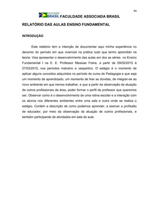 84
FACULDADE ASSOCIADA BRASIL
RELATÓRIO DAS AULAS ENSINO FUNDAMENTAL
INTRODUÇÃO
Este relatório tem a intenção de documentar aqui minha experiência no
decorrer do período em que vivenciei na prática tudo que tenho aprendido na
teoria. Visa apresentar o desenvolvimento das aulas em dos as séries no Ensino
Fundamental l na E. E. Professor Messias Freire, a partir de 09/02/2015 à
27/03/2015, nos períodos matutino e vespertino. O estágio é o momento de
aplicar alguns conceitos adquiridos no período do curso de Pedagogia e que seja
um momento de aprendizado, um momento de tirar as dúvidas, de integrar-se ao
novo ambiente em que iremos trabalhar, e que a partir da observação da atuação
de outros profissionais da área, poder formar o perfil de professor que queremos
ser. Observar como é o desenvolvimento de uma rotina escolar e a interação com
os alunos nos diferentes ambientes entre uma sala e outra onde se realiza o
estágio. Contém a descrição de como podemos aprender, a exercer a profissão
de educador, por meio da observação da atuação de outros profissionais, e
também participando de atividades em sala de aula.
 