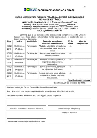 88
FACULDADE ASSOCIADA BRASIL
CURSO: LICENCIATURA PLENA EM PEDAGOGIA - ESTÁGIO SUPERVISIONADO
FICHA DE ESTÁGIO
INSTITUIÇÃO CONCEDENTE: E. E. Professor Messias Freire
Aluno(a): Cirlei Aparecida dos Santos R.A:________Semestre:
Professor(a) Responsável Pelo Estágio: Ana Paula Correia da Silva
Professor(a): Luciana da Silva Damiani – RG: 36.117.164 – 2º ano: A
EDUCAÇÃO FUNDAMENTA I
Confirmo que o (a) aluno(a) acima designado(a) compareceu à esta Unidade
Escolar, nas datas abaixo relacionadas, tendo acompanhado e colaborado com o
desenvolvimento da mesma.
Data Horário Modalidade Descrição sumária das
atividades desenvolvidas
Nº de
Horas
Visto do
responsável
16/02/
2015
13h30mim às
17h30mim
Participação Alfabeto, calendário, brincadeiras,
minha escola é show, atividade
lúdica.
4h
17/02/
2015
13h30mim às
17h30mim
Participação As crianças e suas brincadeiras,
alfabeto, números.
4h
18/02/
2015
13h30mim às
17h30mim
Participação Ambiente, formando palavras, a
importância dos números,
brincadeiras.
4h
19/02/
2015
13h30mim às
17h30mim
Participação Balões e travessões, contagem
de números e ilustrações.
4h
20/02/
2015
13h30mim às
17h30mim
Participação Leitura, conversa sobre a leitura,
completar as frases, conjuntos,
brincadeiras.
4h
Total Realizado: 20 horas
São Paulo, 20 de fevereiro de 2015.
Assinatura e carimbo da direção da instituição
Carimbo da instituição
Assinatura do(a) estagiário(a)
Assinatura e carimbo do (a) coordenação do curso
Nome da instituição: Escola Estadual Professor Messias Freire
End.: Rua Ibi, nº 18 – Jardim Leônidas Moreira – São Paulo – SP – CEP: 05792-070
Tel.: 5844 9249 End. eletrônico: e037461a@educacao.sp.gov.br
_________________________________
 