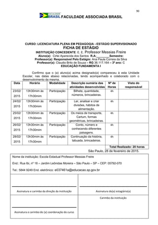 90
FACULDADE ASSOCIADA BRASIL
CURSO: LICENCIATURA PLENA EM PEDAGOGIA - ESTÁGIO SUPERVISIONADO
FICHA DE ESTÁGIO
INSTITUIÇÃO CONCEDENTE: E. E. Professor Messias Freire
Aluno(a): Cirlei Aparecida dos Santos R.A:________Semestre:
Professor(a): Responsável Pelo Estágio: Ana Paula Correia da Silva
Professor(a): Claudio Brito de Souza – RG 36.117.164 – 3º ano: C
EDUCAÇÃO FUNDAMENTA I
Confirmo que o (a) aluno(a) acima designado(a) compareceu à esta Unidade
Escolar, nas datas abaixo relacionadas, tendo acompanhado e colaborado com o
desenvolvimento da mesma.
Data Horário Modalidade Descrição sumária das
atividades desenvolvidas
Nº de
Horas
Visto do
responsável
23/02/
2015
13h30mim às
17h30mim
Participação Bilhete, quantidade,
números, brincadeiras.
4h
24/02/
2015
13h30mim às
17h30mim
Participação Ler, analisar e criar
divisões, hábitos de
alimentação.
4h
25/02/
2015
13h30mim às
17h30mim
Participação Os meios de transporte,
Cartum, formas
geométricas, brincadeiras.
4h
26/02/
2015
13h30mim às
17h30mim
Participação Conto, número e
conhecendo diferentes
paisagens.
4h
28/02/
2015
13h30mim às
17h30mim
Participação Continuação da história,
tabuada, brincadeiras.
4h
Total Realizado: 20 horas
São Paulo, 28 de fevereiro de 2015.
Assinatura e carimbo da direção da instituição
Carimbo da instituição
Assinatura e carimbo do (a) coordenação do curso
Assinatura do(a) estagiário(a)
Nome da instituição: Escola Estadual Professor Messias Freire
End.: Rua Ibi, nº 18 – Jardim Leônidas Moreira – São Paulo – SP – CEP: 05792-070
Tel.: 5844 9249 End. eletrônico: e037461a@educacao.sp.gov.br
_________________________________
 