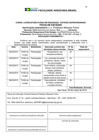 92
FACULDADE ASSOCIADA BRASIL
CURSO: LICENCIATURA PLENA EM PEDAGOGIA - ESTÁGIO SUPERVISIONADO
FICHA DE ESTÁGIO
INSTITUIÇÃO CONCEDENTE: E. E. Professor Messias Freire
Aluno(a): Cirlei Aparecida dos Santos R.A:________Semestre:
Professor(a) Responsável Pelo Estágio: Ana Paula Correia da Silva
Professor(a): Sônia Regina Gomes de Lima – RG: 15.555.985 – 4º ano: C
EDUCAÇÃO FUNDAMENTA I
Confirmo que o (a) aluno(a) acima designado(a) compareceu à esta Unidade
Escolar, nas datas abaixo relacionadas, tendo acompanhado e colaborado com o
desenvolvimento da mesma.
Data Horário Modalidade Descrição sumária das
atividades desenvolvidas
Nº de
Horas
Visto do
responsável
02/03/2015 7h30h às
11h30h
Participação Haicai/poema, nas
situações-problema.
4h
03/03/2015 7h30h às
11h30h
Participação Ler, produção de textos,
problemas, cálculo, meios
de comunicação.
4h
04/03/2015 7h30h às
11h30h
Participação Ouvir história, construção
textual, meio ambiente,
adição, problema.
4h
05/03/2015 7h30h às
11h30h
Participação Fábulas, cálculo,
compreender como foram à
relação entre os dois povos.
4h
06/03/2015 7h30h às
11h30h
Participação Caça palavres, completar
as frases, problemas,
cruzadas animais.
4h
Total Realizado: 20 horas
São Paulo, 06 de março de 2015.
Carimbo da instituição
Assinatura e carimbo da direção da instituição Assinatura do(a) estagiário(a)
Assinatura e carimbo do (a) coordenação do curso
Nome da instituição: Escola Estadual Professor Messias Freire
End.: Rua Ibi, nº 18 – Jardim Leônidas Moreira – São Paulo – SP – CEP: 05792-070
Tel.: 5844 9249 End. eletrônico: e037461a@educacao.sp.gov.br
_________________________________
 