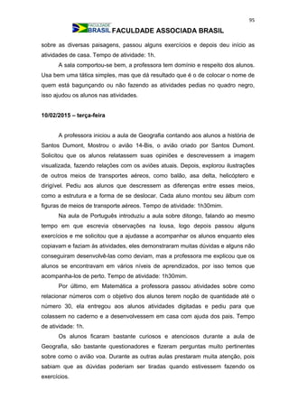 95
FACULDADE ASSOCIADA BRASIL
sobre as diversas paisagens, passou alguns exercícios e depois deu início as
atividades de casa. Tempo de atividade: 1h.
A sala comportou-se bem, a professora tem domínio e respeito dos alunos.
Usa bem uma tática simples, mas que dá resultado que é o de colocar o nome de
quem está bagunçando ou não fazendo as atividades pedias no quadro negro,
isso ajudou os alunos nas atividades.
10/02/2015 – terça-feira
A professora iniciou a aula de Geografia contando aos alunos a história de
Santos Dumont, Mostrou o avião 14-Bis, o avião criado por Santos Dumont.
Solicitou que os alunos relatassem suas opiniões e descrevessem a imagem
visualizada, fazendo relações com os aviões atuais. Depois, explorou ilustrações
de outros meios de transportes aéreos, como balão, asa delta, helicóptero e
dirigível. Pediu aos alunos que descressem as diferenças entre esses meios,
como a estrutura e a forma de se deslocar. Cada aluno montou seu álbum com
figuras de meios de transporte aéreos. Tempo de atividade: 1h30mim.
Na aula de Português introduziu a aula sobre ditongo, falando ao mesmo
tempo em que escrevia observações na lousa, logo depois passou alguns
exercícios e me solicitou que a ajudasse a acompanhar os alunos enquanto eles
copiavam e faziam às atividades, eles demonstraram muitas dúvidas e alguns não
conseguiram desenvolvê-las como deviam, mas a professora me explicou que os
alunos se encontravam em vários níveis de aprendizados, por isso temos que
acompanha-los de perto. Tempo de atividade: 1h30mim.
Por último, em Matemática a professora passou atividades sobre como
relacionar números com o objetivo dos alunos terem noção de quantidade até o
número 30, ela entregou aos alunos atividades digitadas e pediu para que
colassem no caderno e a desenvolvessem em casa com ajuda dos pais. Tempo
de atividade: 1h.
Os alunos ficaram bastante curiosos e atenciosos durante a aula de
Geografia, são bastante questionadores e fizeram perguntas muito pertinentes
sobre como o avião voa. Durante as outras aulas prestaram muita atenção, pois
sabiam que as dúvidas poderiam ser tiradas quando estivessem fazendo os
exercícios.
 