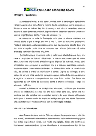 96
FACULDADE ASSOCIADA BRASIL
11/02/2015 – Quarta-feira
A professora iniciou a aula com Ciências, com o retroprojetor apresentou
várias imagens sobre como fazer a higiene do dia a dia (tomar banho, escovar os
dentes e lavar as mãos), log depois entregou aos alunos desenhos sobre o
assunto e pediu para eles pintarem, depois colar no caderno e escrever uma frase
sobre a importância do banho. Tempo de atividade: 1h.
A professora na aula de Português pede para os alunos refletirem em
silêncio sobre o que é amigo. Leu um o livro “O valor da Amizade” (Rodrigues
Poeta) E pediu para os alunos responderem o que é amizade na opinião deles em
voz aula e depois pediu para escrevessem no caderno (atividade foi muito
divertida). Tempo de atividade: 1h30mim.
Em Matemática a professora pediu o caderno de atividades para fazer em
casa e perguntou se tiveram dificuldades, a maioria respondeu que foi muito
difícil. Então ela propôs uma brincadeira para explorar os números. Iniciou com
brincadeiras que envolviam a contagem oral e a relação quantidade--número,
perguntou quem queria contar o número de alunos desta sala, de carteiras da
sala, de janelas e todos se propuseram a contar. Depois ela entregou a eles
palitos de sorvete e fez os alunos contarem quantos palitos tinha em sua carteira
e registrar o número correspondente em uma folha sulfite. Em forma de
algarismos ou em forma de desenhos, como a criança soubesse. Tempo de
atividade: 1h30mim.
Auxiliei a professora na entrega das atividades, confesso que atividade
anterior de Matemática no meu ver era muito difícil para eles, porém ela me
explicou que ela trabalha com o objetivo sempre de levar alguma dificuldade
maior para o aluno e assim ter noção do estágio em que eles estão. Diante do
fato a aula tornou-se muito divertida e com a participação de todos.
12/02/2015 – Quinta-Feira
A professora iniciou a aula de Ciências, depois de perguntar como foi o dia
dos alunos, aproveitou e continuou os questionando sobre onde deviam jogar o
lixo, todos responderam juntos, com muita empolgação, depois ela mostrou as
lixeiras com suas respectivas cores e ela reforçou a perguntando que tipo de lixo
 