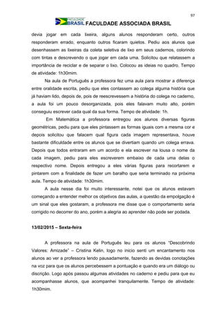 97
FACULDADE ASSOCIADA BRASIL
devia jogar em cada lixeira, alguns alunos responderam certo, outros
responderam errado, enquanto outros ficaram quietos. Pediu aos alunos que
desenhassem as lixeiras da coleta seletiva de lixo em seus cadernos, colorindo
com tintas e descrevendo o que jogar em cada uma. Solicitou que relatassem a
importância de reciclar e de separar o lixo. Colocou as ideias no quadro. Tempo
de atividade: 1h30mim.
Na aula de Português a professora fez uma aula para mostrar a diferença
entre oralidade escrita, pediu que eles contassem ao colega alguma história que
já haviam lido, depois de, pois de reescrevessem a história do colega no caderno,
a aula foi um pouco desorganizada, pois eles falavam muito alto, porém
conseguiu escrever cada qual da sua forma. Tempo de atividade: 1h.
Em Matemática a professora entregou aos alunos diversas figuras
geométricas, pediu para que eles pintassem as formas iguais com a mesma cor e
depois solicitou que falacem qual figura cada imagem representava, houve
bastante dificuldade entre os alunos que se divertiam quando um colega errava.
Depois que todos entraram em um acordo e ela escrever na lousa o nome da
cada imagem, pediu para eles escreverem embaixo de cada uma delas o
respectivo nome. Depois entregou a eles várias figuras para recortarem e
pintarem com a finalidade de fazer um baralho que seria terminado na próxima
aula. Tempo de atividade: 1h30mim.
A aula nesse dia foi muito interessante, notei que os alunos estavam
começando a entender melhor os objetivos das aulas, a questão da empolgação é
um sinal que eles gostaram, a professora me disse que o comportamento seria
corrigido no decorrer do ano, porém a alegria ao aprender não pode ser podada.
13/02/2015 – Sexta-feira
A professora na aula de Português leu para os alunos “Descobrindo
Valores: Amizade” – Cristina Kelin, logo no inicio senti um encantamento nos
alunos ao ver a professora lendo pausadamente, fazendo as devidas conotações
na voz para que os alunos percebessem a pontuação e quando era um diálogo ou
discrição. Logo após passou algumas atividades no caderno e pediu para que eu
acompanhasse alunos, que acompanhei tranquilamente. Tempo de atividade:
1h30mim.
 