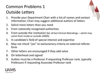 1. Provide your Department Chair with a list of names and contact
information; Chair may suggest additional authors of letters
2. Solicit more letters than you need
3. From nationally recognized authorities
4. From outside the institution (for all but Clinical Attendings – which may
come from inside or outside UAMS)
5. In candidate’s field of special interest and expertise
6. May not check “yes” to exclusionary criteria on external referee
form
7. Other letters are encouraged if they add value
8. On letterhead and signed
9. Author must be a Professor if requesting Professor rank, typically
Professors if requesting Associate Professor rank
Common Problems 1
Outside Letters
 