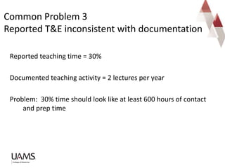 Reported teaching time = 30%
Documented teaching activity = 2 lectures per year
Problem: 30% time should look like at least 600 hours of contact
and prep time
Common Problem 3
Reported T&E inconsistent with documentation
 