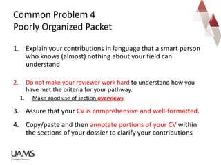1. Explain your contributions in language that a smart person
who knows (almost) nothing about your field can
understand
2. Do not make your reviewer work hard to understand how you
have met the criteria for your pathway.
1. Make good use of section overviews
3. Assure that your CV is comprehensive and well-formatted.
4. Copy/paste and then annotate portions of your CV within
the sections of your dossier to clarify your contributions
Common Problem 4
Poorly Organized Packet
 