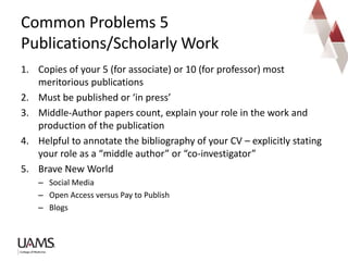 1. Copies of your 5 (for associate) or 10 (for professor) most
meritorious publications
2. Must be published or ‘in press’
3. Middle-Author papers count, explain your role in the work and
production of the publication
4. Helpful to annotate the bibliography of your CV – explicitly stating
your role as a “middle author” or “co-investigator”
5. Brave New World
– Social Media
– Open Access versus Pay to Publish
– Blogs
Common Problems 5
Publications/Scholarly Work
 