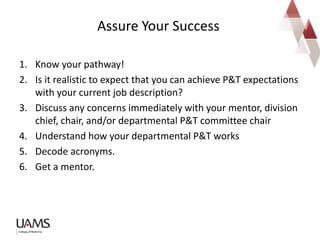 1. Know your pathway!
2. Is it realistic to expect that you can achieve P&T expectations
with your current job description?
3. Discuss any concerns immediately with your mentor, division
chief, chair, and/or departmental P&T committee chair
4. Understand how your departmental P&T works
5. Decode acronyms.
6. Get a mentor.
Assure Your Success
 