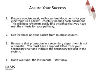 1. Prepare concise, neat, well-organized documents for your
electronic P&T packet – carefully naming each document.
This will help reviewers easily find evidence that you have
met the criteria for your pathway.
2. Get feedback on your packet from multiple sources.
3. Be aware that promotion in a secondary department is not
automatic. You must have a support letter from your
secondary chair and indicate the secondary request in the
system.
4. Don’t wait until the last minute – start now.
Assure Your Success
 