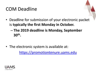 • Deadline for submission of your electronic packet
is typically the first Monday in October.
– The 2019 deadline is Monday, September
30th.
• The electronic system is available at:
https://promotiontenure.uams.edu
COM Deadline
 