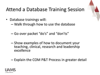 • Database trainings will:
– Walk through how to use the database
– Go over packet “do’s” and “don’ts”
– Show examples of how to document your
teaching, clinical, research and leadership
excellence
– Explain the COM P&T Process in greater detail
Attend a Database Training Session
 