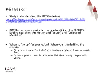 • Study and understand the P&T Guidelines
https://faculty.uams.edu/wp-content/uploads/sites/112/2017/06/2019-PT-
Guidelines-procedural-revision.pdf
• P&T Resources are available: uams.edu, click on the FACULTY
landing site, then “Promotion and Tenure,” and “College of
Medicine”
• When to “go up” for promotion? When you have fulfilled the
criteria.
– On a tenure track, “typically” after having completed 5 years as Assist.
Prof.
– Do not expect to be able to request P&T after having completed 6
years.
P&T Basics
 