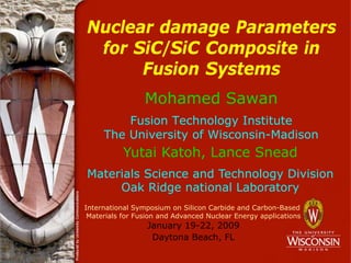 Nuclear damage Parameters
for SiC/SiC Composite in
Fusion Systems
Mohamed Sawan
Fusion Technology Institute
The University of Wisconsin-Madison
International Symposium on Silicon Carbide and Carbon-Based
Materials for Fusion and Advanced Nuclear Energy applications
January 19-22, 2009
Daytona Beach, FL
Yutai Katoh, Lance Snead
Materials Science and Technology Division
Oak Ridge national Laboratory
 