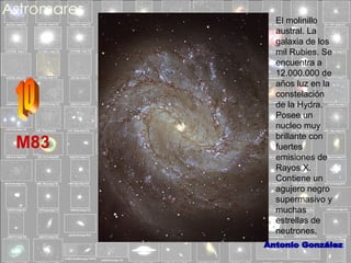 M83

El molinillo
austral. La
galaxia de los
mil Rubies. Se
encuentra a
12.000.000 de
años luz en la
constelación
de la Hydra.
Posee un
nucleo muy
brillante con
fuertes
emisiones de
Rayos X.
Contiene un
agujero negro
supermasivo y
muchas
estrellas de
neutrones.

 