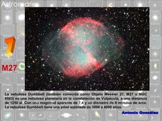M27
La nebulosa Dumbbell (también conocida como Objeto Messier 27, M27 o NGC
6583) es una nebulosa planetaria en la constelación de Vulpécula, a una distancia
de 1250 al. Con una magnitud aparente de 7,4 y un diámetro de 8 minutos de arco.
La nebulosa Dumbbell tiene una edad estimada de 3000 a 4000 años.

 