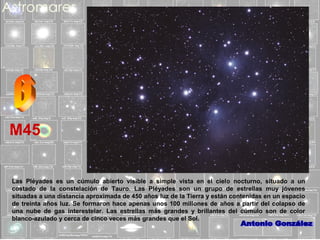 M45
Las Pléyades es un cúmulo abierto visible a simple vista en el cielo nocturno, situado a un
costado de la constelación de Tauro. Las Pléyades son un grupo de estrellas muy jóvenes
situadas a una distancia aproximada de 450 años luz de la Tierra y están contenidas en un espacio
de treinta años luz. Se formaron hace apenas unos 100 millones de años a partir del colapso de
una nube de gas interestelar. Las estrellas más grandes y brillantes del cúmulo son de color
blanco-azulado y cerca de cinco veces más grandes que el Sol.

 