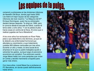 comenzó a entrenarse en las divisiones inferiores
de Newell's Old Boys, donde jugó hasta 2000.
Leo lideró el mejor equipo de las categorías
inferiores del club rosarino: "La Máquina del 87".
Enrique Domínguez, quien fue su entrenador,
declaró tiempo después: "lo dirigí en 1999, pero
lo conocía desde la escuela de fútbol, cuando él
tenía siete u ocho años. Y con la pelota el pibe
hacía cosas en contra de la física. Al único que vi
realizar jugadas así fue a Maradona".
A los once años fue rechazado en River Plate,
pese a que deslumbró a los técnicos, ya que se
le detectó una enfermedad hormonal que
afectaba su crecimiento y cuyo tratamiento
costaba 900 dólares mensuales por tres años.
Durante un año y medio, la obra social de la
empresa en la que su padre trabajaba ayudó a
solventar los gastos, aunque luego el panorama
económico se complicó. Fue entonces cuando
Jorge Messi habló con unos parientes que vivían
en Lérida y decidió marcharse a España para
ganar más dinero.
Con trece años, Lionel Messi fue a probarse al
FC Barcelona, en donde quedó definitivamente
hasta ahora.
 