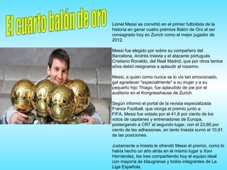 Lionel Messi se convirtió en el primer futbolista de la
historia en ganar cuatro premios Balón de Oro al ser
consagrado hoy en Zurich como el mejor jugador de
2012.
Messi fue elegido por sobre su compañero del
Barcelona, Andrés Iniesta y el atacante portugués
Cristiano Ronaldo, del Real Madrid, que por otros tantos
años debió resignarse a aplaudir al rosarino.
Messi, a quien como nunca se lo vio tan emocionado,
gal agradecer "especialmente" a su mujer y a su
pequeño hijo Thiago, fue aplaudido de pie por el
auditorio en el Kongresshause de Zurich.
Según informó el portal de la revista especializada
France Football, que otorga el premio junto a
FIFA, Messi fue votado por el 41,6 por ciento de los
votos de capitanes y entrenadores de Europa,
postergando a CR7 al segundo lugar, con el 23,68 por
ciento de las adhesiones, en tanto Iniesta sumó el 10,91
de las posiciones.
Justamente a Iniesta le ofrendó Messi el premio, como lo
había hecho un año atrás en el mismo lugar a Xavi
Hernández, los tres compartiendo hoy el equipo ideal
con mayoría de blaugranas y todos integrantes de La
Liga Española.
 