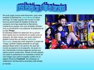 No pudo jugar porque está lesionado, pero nada
empañó la felicidad de Lionel Messi el último
domingo. El mejor jugador del mundo no sólo
tenía la oportunidad de festejar el título de
campeón de la liga española en Barcelona,
ciudad de su equipo, sino que el festejo también
tuvo un condimento muy especial: la presencia de
su hijo Thiago.
El futbolista celebró la obtención de su primer
título desde que se transformó en padre junto al
pequeño, de siete meses, con quien ingresó al
estadio Camp Nou en brazos. Antonella
Roccuzzo, pareja del crack argentino y madre de
Thiago, también estaba presente en el lugar.
Apenas Messi entró a la cancha, los ojos del
mundo se posaron en el pequeño, de quien no
han trascendido muchas imágenes porque sus
papás quieren preservarlo. Recién el mes pasado,
sus papis lo presentaron en sociedad a través de
una imagen que subió el jugador publicó en su
página oficial de Facebook. Sin embargo, la
celebración del Barcelona ameritaba este festejo
en familia.
 