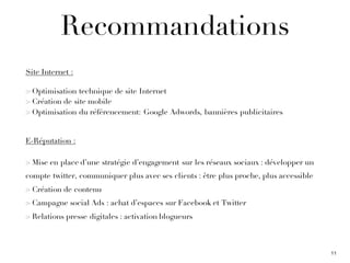 Recommandations
Site Internet :
> Optimisation technique de site Internet
> Création de site mobile
> Optimisation du référencement: Google Adwords, bannières publicitaires
E-Réputation :
> Mise en place d’une stratégie d’engagement sur les réseaux sociaux : développer un
compte twitter, communiquer plus avec ses clients : être plus proche, plus accessible
> Création de contenu
> Campagne social Ads : achat d’espaces sur Facebook et Twitter
> Relations presse digitales : activation blogueurs
11
 