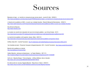 Sources
Bijouterie  en  ligne  :  un  marché  en  croissance  et  pas  encore  saturé  -­ Journal  Du  Net  -­ 02/06/14  :  
http://www.journaldunet.com/ebusiness/expert/57526/bijouterie-­en-­ligne-­-­-­un-­marche-­en-­croissance-­et-­pas-­encore-­sature.shtml
L’industrie  de  la  joaillerie  en  2020:  un  avenir  aux  multiples  facettes  -­ Rubel  &  Ménasché  Diamantaires  -­ 20/02/14  :
http://www.rubel-­menasche.com/fr/industrie/entreprises/lindustrie-­de-­la-­joaillerie-­en-­2020-­un-­avenir-­aux-­multiples-­facettes/
Site  officiel  de  Messika  :
http://www.messika.com/
La  mutation  du  marché  de  la  bijouterie  de  luxe  et  de  la  haute  joaillerie  -­ Les  Echos  Etudes  -­ 04/13  :
http://www.lesechos-­etudes.fr/fr/catalogue/etudes/sectorielles/luxe-­mode-­beaute/bijouterie-­joaillerie-­luxe.html
Le  marché  de  la  joaillerie  croît  à  grande   vitesse  -­ Bilan  -­ 02/01/14  :
http://www.bilan.ch/economie-­les-­plus-­de-­la-­redaction/le-­marche-­de-­la-­joaillerie-­croit-­grande-­vitesse
Chiffres  Clés  2013  -­ Comité  Francéclat  :  http://fr.slideshare.net/mobile/Digitaluxe/d-­presse-­franceclat-­chiffres-­2013
1ers  résultats  annuels  :  Production  française  horlogerie-­bijouterie   2013  -­ Comité  Francéclat  :  http://www.ecostat-­franceclat.fr/
Marché  de  la  joaillerie  sur  internet
http://journalduluxe.fr/marche-­hbjo/
Valérie  Messika  :  précieuse  entrepreneuse   -­ Le  Figaro  Madame  -­ 29/11/13  :
http://madame.lefigaro.fr/societe/valerie-­messika-­precieuse-­entrepreneuse-­291113-­632258
Verif.com  -­ Messika  Design  -­ Fiche  entreprise  :  chiffres  d'affaires,  bilan  et  résultat  :
http://www.verif.com/societe/MESSIKA-­DESIGN-­487779514/
À  la  découverte  du  nouveau  flagship  Messika  -­ Blog  Venus  is  Naive  -­ 04/02/14  :
http://www.venus-­is-­naive.com/2014/02/decouverte-­du-­nouveau-­flagship-­messika/
21
 