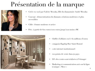 Présentation de la marque
• Créée en 2005 par Valérie Messika, fille du diamantaire André Messika
• Concept : démocratisation du diamant, créations modernes et plus
accessibles
• Cible : femme moderne et active
• Prix : à partir de 600 euros/1000 euros jusqu'à au moins 1M€
• Chiffre d’affaires 2013 : 60 millions d’euros
• 1 magasin flagship Rue Saint Honoré
• 1 site internet institutionnel
• 200 points de vente dans 40 pays
• 56% des ventes sont réalisées à l’étranger
• Marketing et communication axés sur la ligne
iconique « Move »
4
 