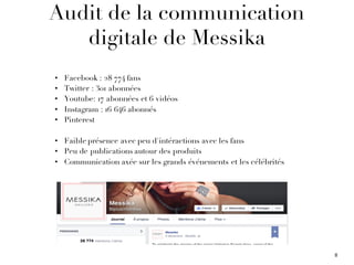 Audit de la communication
digitale de Messika
• Facebook : 28 774 fans
• Twitter : 301 abonnées
• Youtube: 17 abonnées et 6 vidéos
• Instagram : 16 646 abonnés
• Pinterest
• Faible présence avec peu d'intéractions avec les fans
• Peu de publications autour des produits
• Communication axée sur les grands événements et les célébrités
8
 