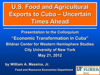 Presentation to the Colloquium 
“Economic Transformation in Cuba” 
Bildner Center for Western Hemisphere Studies 
City University of New York 
May 21, 2012 
by William A. Messina, Jr. 
Food and Resource Economics Department U.S. Food and Agricultural Exports to Cuba – Uncertain Times Ahead  