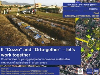 “Il Cozzo” and “Orto-gether”
Messina
Food
autonomy, permaculture, cooper
ation

Il “Cozzo” and “Orto-gether” – let’s
work together
Communities of young people for innovative sustainable
methods of agriculture in urban areas
more on:
https://www.facebook.com/groups/374402376011885/
https://www.facebook.com/groups/483839955020141/?fref=ts

 