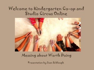 Messing about Worth Doing Welcome to Kindergarten Co-op and Studio Circus Online Presentation by Joan Schlough 