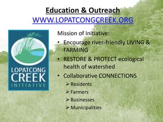 Education & Outreach
WWW.LOPATCONGCREEK.ORG
Mission of Initiative:
• Encourage river-friendly LIVING &
FARMING
• RESTORE & PROTECT ecological
health of watershed
• Collaborative CONNECTIONS
Residents
Farmers
Businesses
Municipalities
 