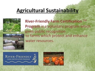 Agricultural Sustainability
River-Friendly Farm Certification TM
Program is a voluntary program which
gives public recognition
to farms which protect and enhance
water resources.
 