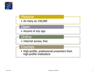 Massive
            • As many as 150,000

            Open
            • Anyone of any age

            Online
            • Internet access, free

            Courses
            • High-profile, professional presenters from
              high-profile institutions




June 2012                             Messing with MOOCs   3
 