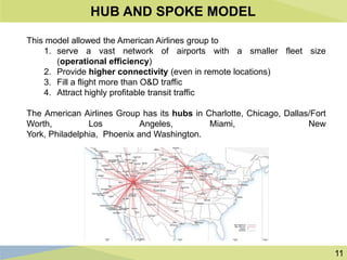 11
HUB AND SPOKE MODEL
This model allowed the American Airlines group to
1. serve a vast network of airports with a smaller fleet size
(operational efficiency)
2. Provide higher connectivity (even in remote locations)
3. Fill a flight more than O&D traffic
4. Attract highly profitable transit traffic
The American Airlines Group has its hubs in Charlotte, Chicago, Dallas/Fort
Worth, Los Angeles, Miami, New
York, Philadelphia, Phoenix and Washington.
 