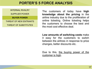 17
PORTER’S 5 FORCE ANALYSIS
The customers of today have high
knowledge about the pricing in the
airline industry due to the proliferation of
online ticketing. Online ticketing helps
the customers to choose the best and
the most cost effective deal.
Low amounts of switching costs make
it easy for the customers to switch
between the airlines in response to price
changes, better discounts etc.
Due to this, the buying power of the
customer is high.
INTERNAL RIVALRY
SUPPLIER POWER
BUYER POWER
THREAT OF NEW ENTRANTS
THREAT OF SUBSTITUTES
 
