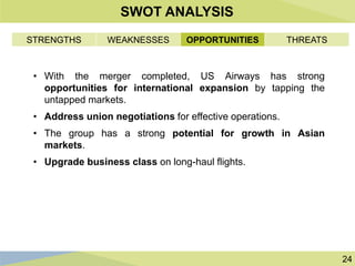 24
SWOT ANALYSIS
• With the merger completed, US Airways has strong
opportunities for international expansion by tapping the
untapped markets.
• Address union negotiations for effective operations.
• The group has a strong potential for growth in Asian
markets.
• Upgrade business class on long-haul flights.
STRENGTHS WEAKNESSES OPPORTUNITIES THREATS
 