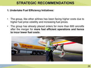 26
STRATEGIC RECOMMENDATIONS
1. Undertake Fuel Efficiency Initiatives:
• The group, like other airlines has been facing higher costs due to
higher fuel price volatility and increasing fuel prices.
• The group has already placed orders for more than 600 aircrafts
after the merger for more fuel efficient operations and hence
to incur lower fuel costs.
 