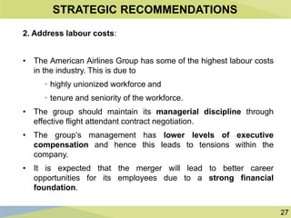 27
STRATEGIC RECOMMENDATIONS
2. Address labour costs:
• The American Airlines Group has some of the highest labour costs
in the industry. This is due to
• highly unionized workforce and
• tenure and seniority of the workforce.
• The group should maintain its managerial discipline through
effective flight attendant contract negotiation.
• The group’s management has lower levels of executive
compensation and hence this leads to tensions within the
company.
• It is expected that the merger will lead to better career
opportunities for its employees due to a strong financial
foundation.
 