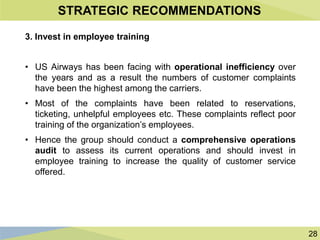 28
STRATEGIC RECOMMENDATIONS
3. Invest in employee training
• US Airways has been facing with operational inefficiency over
the years and as a result the numbers of customer complaints
have been the highest among the carriers.
• Most of the complaints have been related to reservations,
ticketing, unhelpful employees etc. These complaints reflect poor
training of the organization’s employees.
• Hence the group should conduct a comprehensive operations
audit to assess its current operations and should invest in
employee training to increase the quality of customer service
offered.
 
