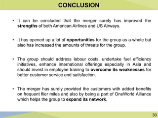 30
CONCLUSION
• It can be concluded that the merger surely has improved the
strengths of both American Airlines and US Airways.
• It has opened up a lot of opportunities for the group as a whole but
also has increased the amounts of threats for the group.
• The group should address labour costs, undertake fuel efficiency
initiatives, enhance international offerings especially in Asia and
should invest in employee training to overcome its weaknesses for
better customer service and satisfaction.
• The merger has surely provided the customers with added benefits
on frequent flier miles and also by being a part of OneWorld Alliance
which helps the group to expand its network.
 