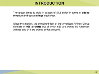 5
INTRODUCTION
The group aimed to yield in excess of $1.5 billion in terms of added
revenue and cost savings each year.
Since the merger, the combined fleet of the American Airlines Group
consists of 968 aircrafts out of which 627 are owned by American
Airlines and 341 are owned by US Airways.
 