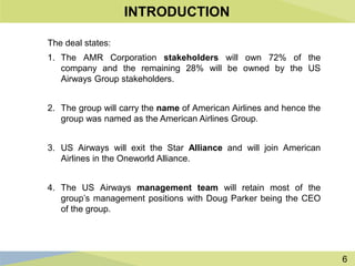 6
INTRODUCTION
The deal states:
1. The AMR Corporation stakeholders will own 72% of the
company and the remaining 28% will be owned by the US
Airways Group stakeholders.
2. The group will carry the name of American Airlines and hence the
group was named as the American Airlines Group.
3. US Airways will exit the Star Alliance and will join American
Airlines in the Oneworld Alliance.
4. The US Airways management team will retain most of the
group’s management positions with Doug Parker being the CEO
of the group.
 