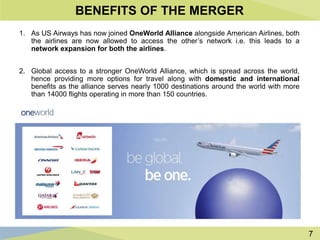 7
BENEFITS OF THE MERGER
1. As US Airways has now joined OneWorld Alliance alongside American Airlines, both
the airlines are now allowed to access the other’s network i.e. this leads to a
network expansion for both the airlines.
2. Global access to a stronger OneWorld Alliance, which is spread across the world,
hence providing more options for travel along with domestic and international
benefits as the alliance serves nearly 1000 destinations around the world with more
than 14000 flights operating in more than 150 countries.
 