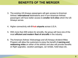 8
BENEFITS OF THE MERGER
3. The existing US Airways passengers will gain access to American
Airlines’ international destinations and in turn American Airlines’
passengers will have better access to smaller U.S cities which the US
Airways serves.
4. Higher connectivity with 9 hub airports across U.S.A.
5. With more than 600 orders for aircrafts, the group will have one of the
most efficient and modern fleet of aircrafts in the industry.
6. The American Airlines’ AAdvantage and US Airways dividend Miles
Program will allow the customers to enjoy the benefit of earning and
redeeming miles on either of the airlines and also will provide benefits
on flight upgrades, vacation packages, car rentals, hotel stays etc.
 