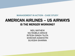 MANAGEMENT IN ACTION - CASE STUDY
AMERICAN AIRLINES – US AIRWAYS
IS THE MERGER WORKING?
NEIL MATHEW
NG RAIBILA GRACE
RITESH SINGH TAJTA
SHIKHAR AGNIHOTRI
SUVESHI SHARMA
 