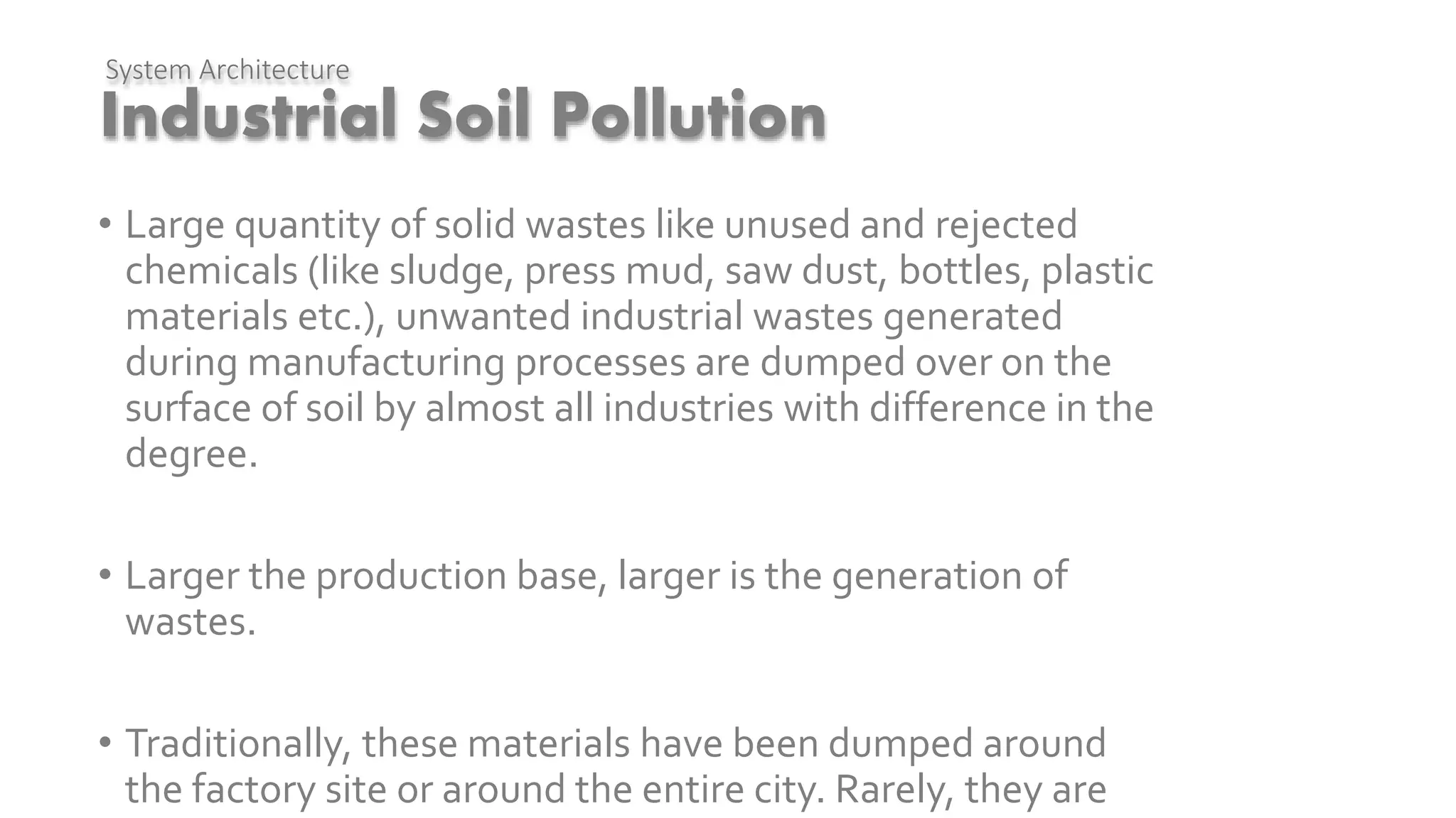 Industrial Soil Pollution
• Large quantity of solid wastes like unused and rejected
chemicals (like sludge, press mud, saw dust, bottles, plastic
materials etc.), unwanted industrial wastes generated
during manufacturing processes are dumped over on the
surface of soil by almost all industries with difference in the
degree.
• Larger the production base, larger is the generation of
wastes.
• Traditionally, these materials have been dumped around
the factory site or around the entire city. Rarely, they are
System Architecture
 