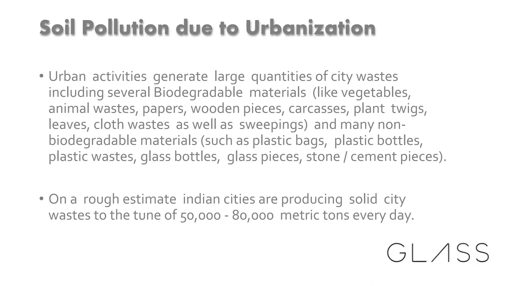 Soil Pollution due to Urbanization
• Urban activities generate large quantities of city wastes
including several Biodegradable materials (like vegetables,
animal wastes, papers, wooden pieces, carcasses, plant twigs,
leaves, cloth wastes as well as sweepings) and many non-
biodegradable materials (such as plastic bags, plastic bottles,
plastic wastes, glass bottles, glass pieces, stone / cement pieces).
• On a rough estimate indian cities are producing solid city
wastes to the tune of 50,000 - 80,000 metric tons every day.
 