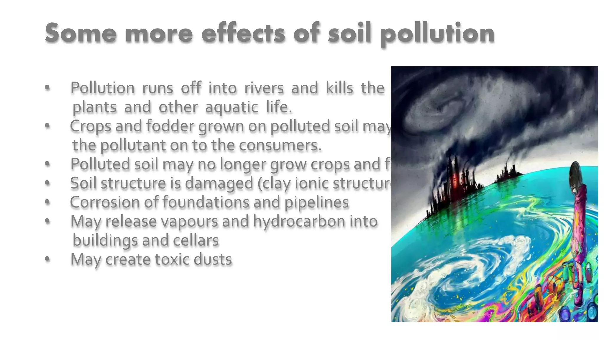Some more effects of soil pollution
• Pollution runs off into rivers and kills the fish,
plants and other aquatic life.
• Crops and fodder grown on polluted soil may pass
the pollutant on to the consumers.
• Polluted soil may no longer grow crops and fodder
• Soil structure is damaged (clay ionic structure impaired.)
• Corrosion of foundations and pipelines
• May release vapours and hydrocarbon into
buildings and cellars
• May create toxic dusts
 