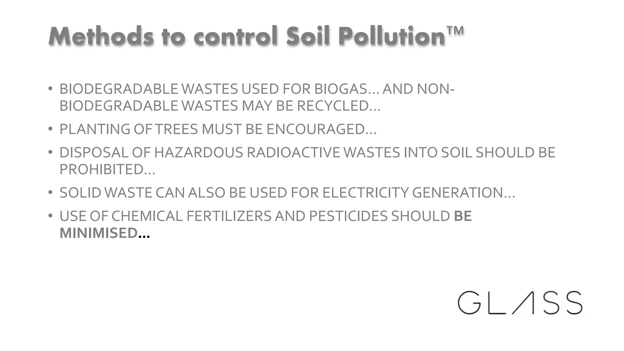 Methods to control Soil Pollution™
• BIODEGRADABLEWASTES USED FOR BIOGAS... AND NON-
BIODEGRADABLEWASTES MAY BE RECYCLED...
• PLANTING OFTREES MUST BE ENCOURAGED...
• DISPOSAL OF HAZARDOUS RADIOACTIVE WASTES INTO SOIL SHOULD BE
PROHIBITED...
• SOLIDWASTE CAN ALSO BE USED FOR ELECTRICITY GENERATION...
• USE OF CHEMICAL FERTILIZERS AND PESTICIDES SHOULD BE
MINIMISED...
 